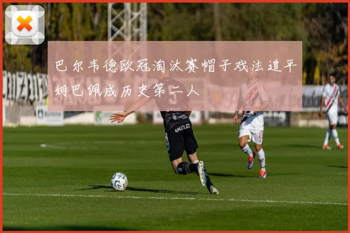 巴尔韦德欧冠淘汰赛帽子戏法追平姆巴佩成历史第二人