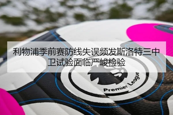 利物浦季前赛防线失误频发斯洛特三中卫试验面临严峻检验